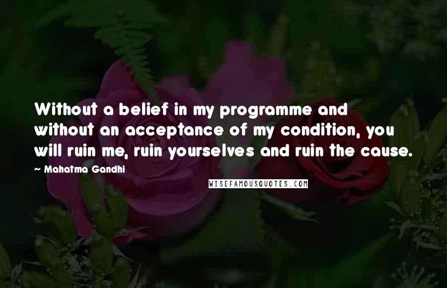 Mahatma Gandhi Quotes: Without a belief in my programme and without an acceptance of my condition, you will ruin me, ruin yourselves and ruin the cause.