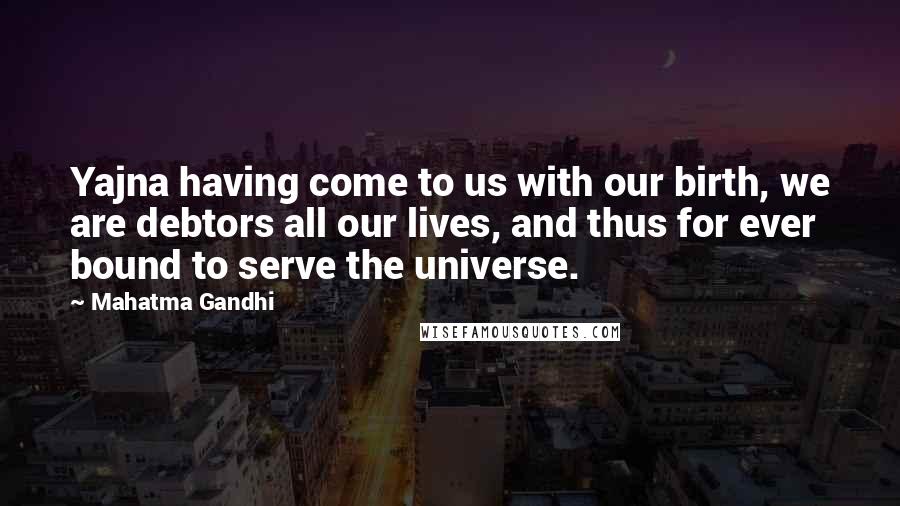 Mahatma Gandhi Quotes: Yajna having come to us with our birth, we are debtors all our lives, and thus for ever bound to serve the universe.