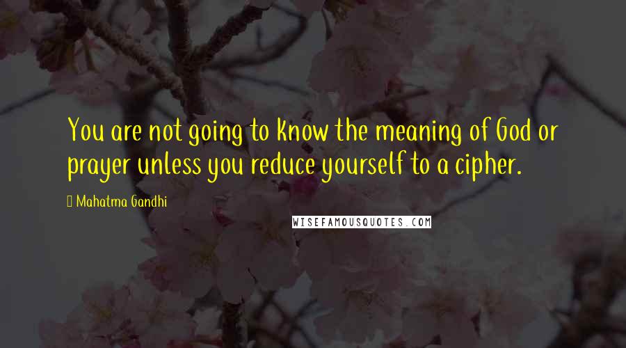 Mahatma Gandhi Quotes: You are not going to know the meaning of God or prayer unless you reduce yourself to a cipher.