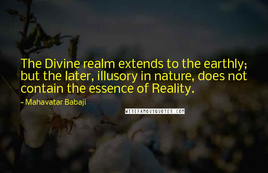 Mahavatar Babaji Quotes: The Divine realm extends to the earthly; but the later, illusory in nature, does not contain the essence of Reality.