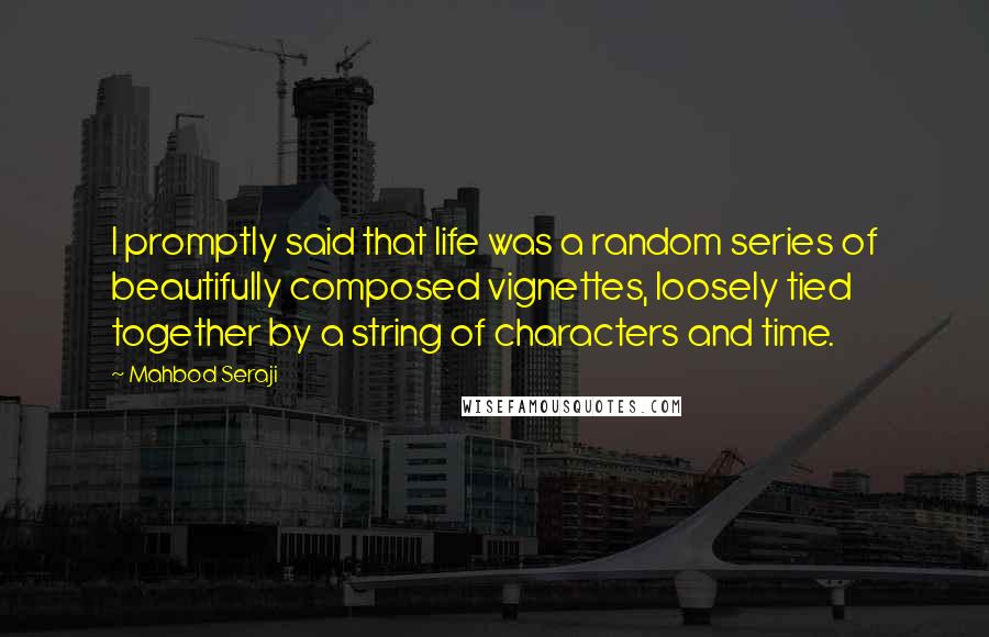 Mahbod Seraji Quotes: I promptly said that life was a random series of beautifully composed vignettes, loosely tied together by a string of characters and time.