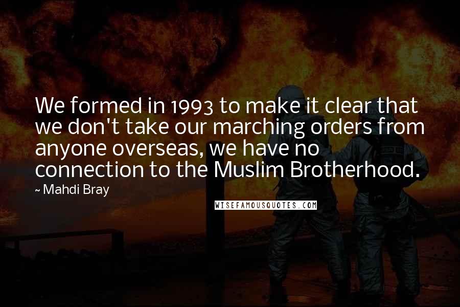 Mahdi Bray Quotes: We formed in 1993 to make it clear that we don't take our marching orders from anyone overseas, we have no connection to the Muslim Brotherhood.