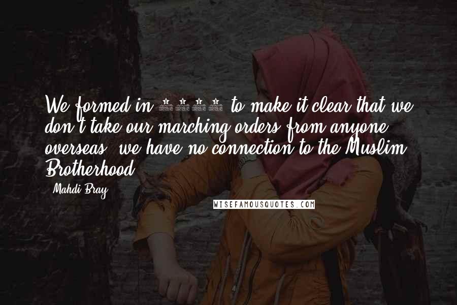 Mahdi Bray Quotes: We formed in 1993 to make it clear that we don't take our marching orders from anyone overseas, we have no connection to the Muslim Brotherhood.