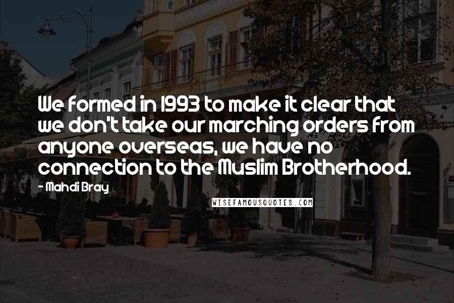 Mahdi Bray Quotes: We formed in 1993 to make it clear that we don't take our marching orders from anyone overseas, we have no connection to the Muslim Brotherhood.
