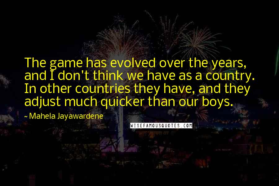 Mahela Jayawardene Quotes: The game has evolved over the years, and I don't think we have as a country. In other countries they have, and they adjust much quicker than our boys.