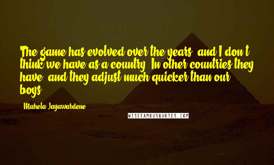 Mahela Jayawardene Quotes: The game has evolved over the years, and I don't think we have as a country. In other countries they have, and they adjust much quicker than our boys.