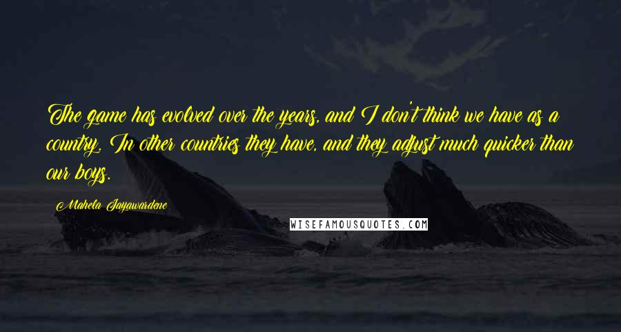 Mahela Jayawardene Quotes: The game has evolved over the years, and I don't think we have as a country. In other countries they have, and they adjust much quicker than our boys.