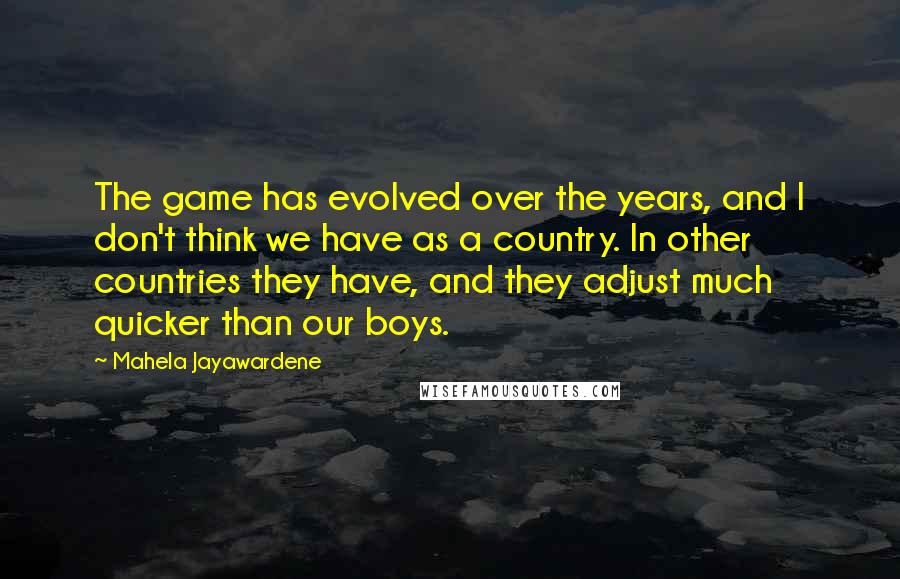 Mahela Jayawardene Quotes: The game has evolved over the years, and I don't think we have as a country. In other countries they have, and they adjust much quicker than our boys.