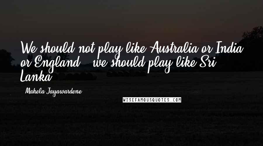 Mahela Jayawardene Quotes: We should not play like Australia or India or England - we should play like Sri Lanka.