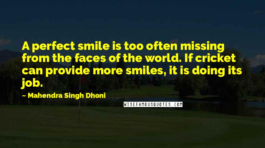 Mahendra Singh Dhoni Quotes: A perfect smile is too often missing from the faces of the world. If cricket can provide more smiles, it is doing its job.