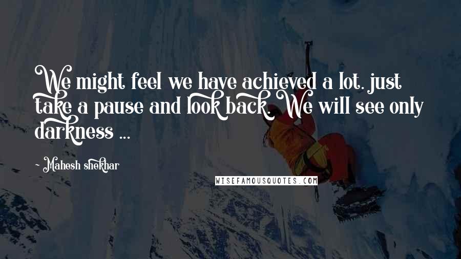 Mahesh Shekhar Quotes: We might feel we have achieved a lot. just take a pause and look back. We will see only darkness ...