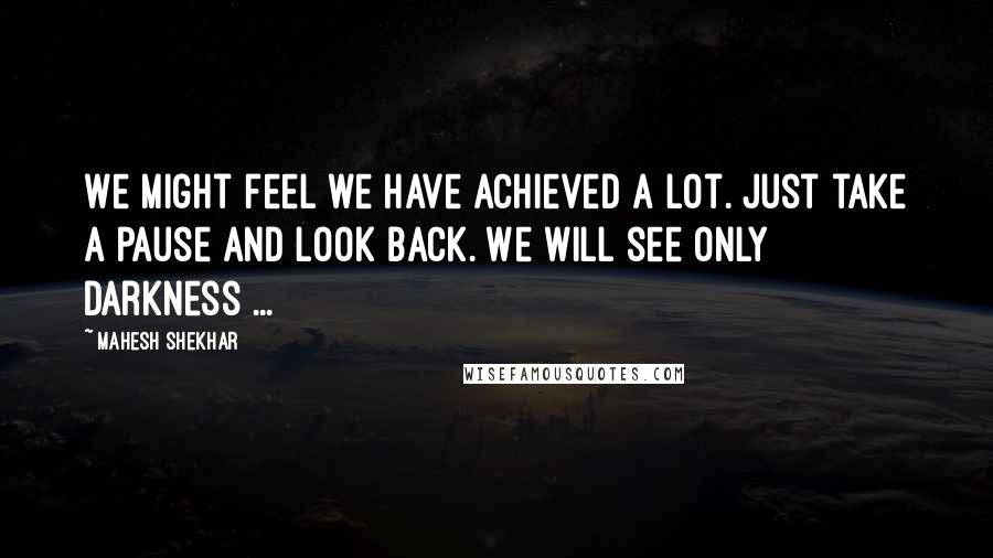 Mahesh Shekhar Quotes: We might feel we have achieved a lot. just take a pause and look back. We will see only darkness ...