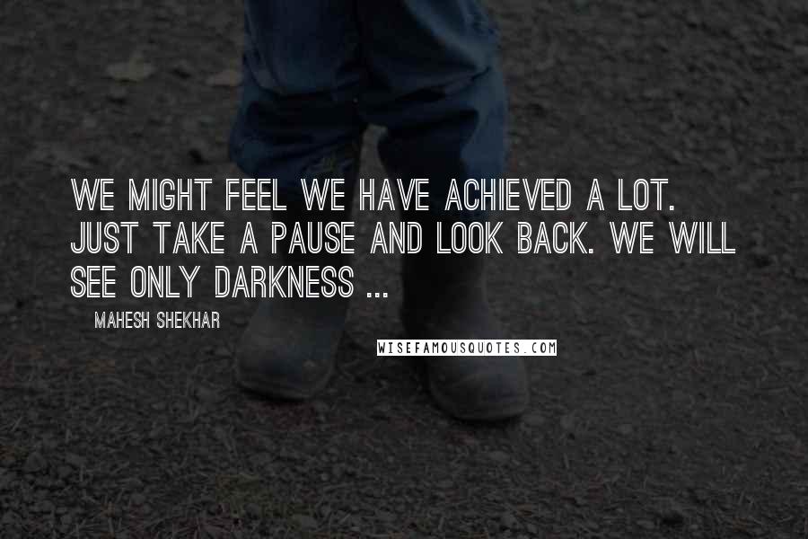 Mahesh Shekhar Quotes: We might feel we have achieved a lot. just take a pause and look back. We will see only darkness ...