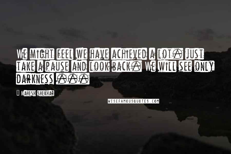 Mahesh Shekhar Quotes: We might feel we have achieved a lot. just take a pause and look back. We will see only darkness ...