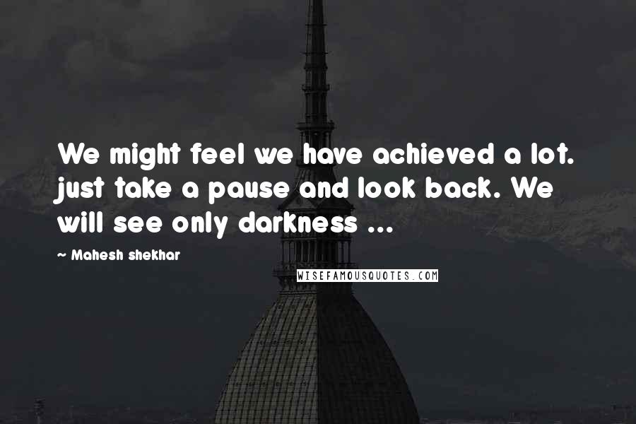 Mahesh Shekhar Quotes: We might feel we have achieved a lot. just take a pause and look back. We will see only darkness ...