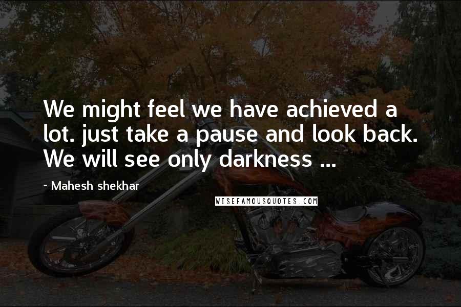 Mahesh Shekhar Quotes: We might feel we have achieved a lot. just take a pause and look back. We will see only darkness ...