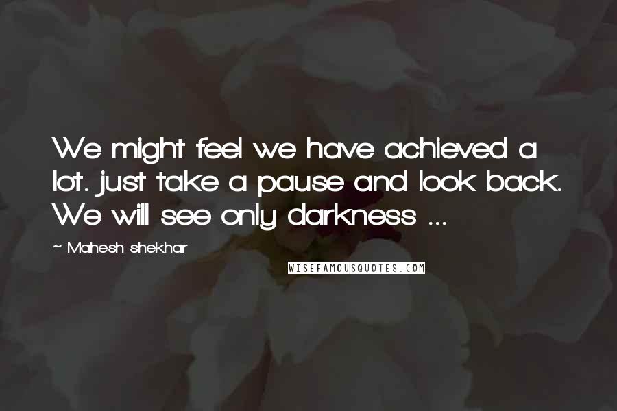 Mahesh Shekhar Quotes: We might feel we have achieved a lot. just take a pause and look back. We will see only darkness ...