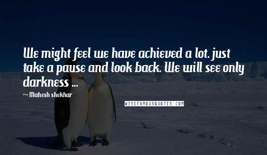 Mahesh Shekhar Quotes: We might feel we have achieved a lot. just take a pause and look back. We will see only darkness ...