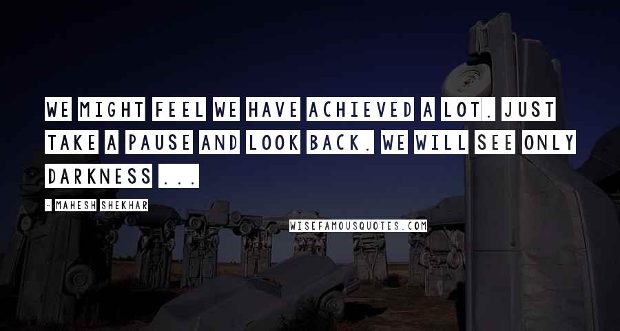 Mahesh Shekhar Quotes: We might feel we have achieved a lot. just take a pause and look back. We will see only darkness ...