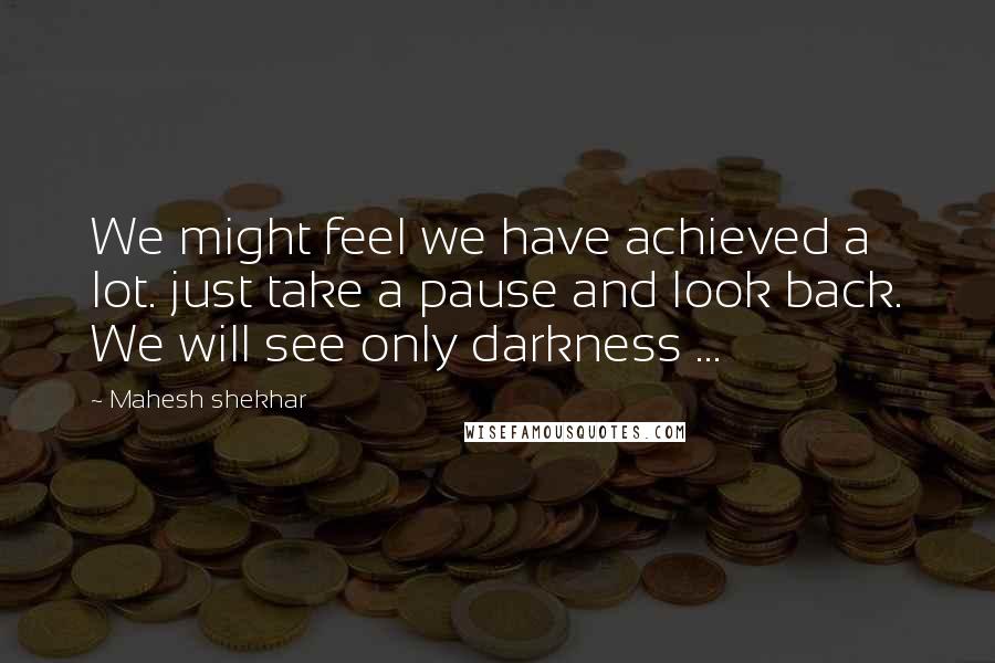 Mahesh Shekhar Quotes: We might feel we have achieved a lot. just take a pause and look back. We will see only darkness ...