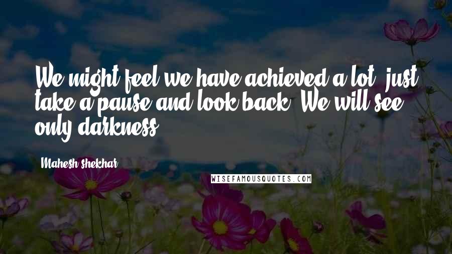 Mahesh Shekhar Quotes: We might feel we have achieved a lot. just take a pause and look back. We will see only darkness ...