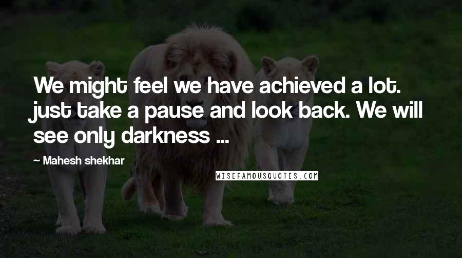 Mahesh Shekhar Quotes: We might feel we have achieved a lot. just take a pause and look back. We will see only darkness ...