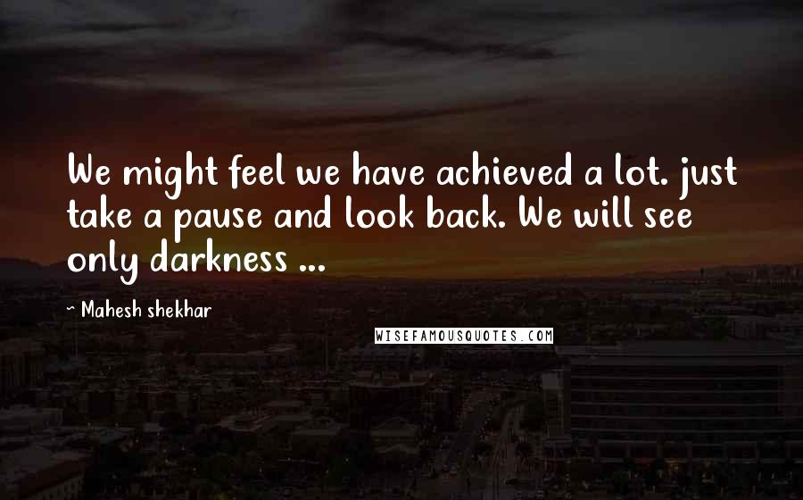 Mahesh Shekhar Quotes: We might feel we have achieved a lot. just take a pause and look back. We will see only darkness ...