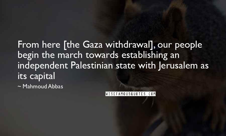 Mahmoud Abbas Quotes: From here [the Gaza withdrawal], our people begin the march towards establishing an independent Palestinian state with Jerusalem as its capital