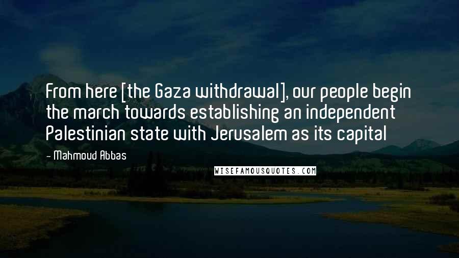 Mahmoud Abbas Quotes: From here [the Gaza withdrawal], our people begin the march towards establishing an independent Palestinian state with Jerusalem as its capital