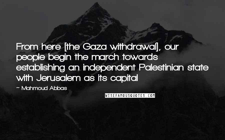 Mahmoud Abbas Quotes: From here [the Gaza withdrawal], our people begin the march towards establishing an independent Palestinian state with Jerusalem as its capital