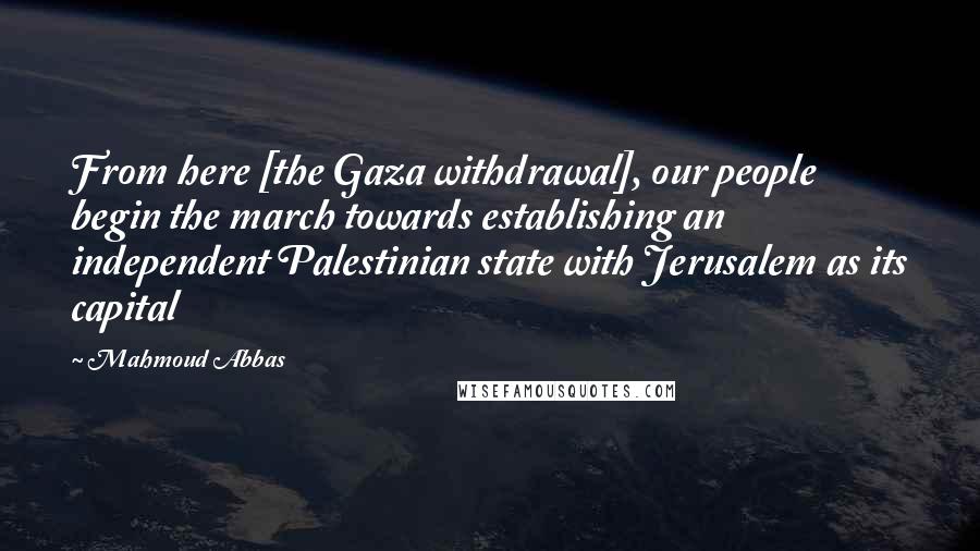 Mahmoud Abbas Quotes: From here [the Gaza withdrawal], our people begin the march towards establishing an independent Palestinian state with Jerusalem as its capital