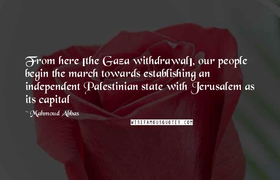 Mahmoud Abbas Quotes: From here [the Gaza withdrawal], our people begin the march towards establishing an independent Palestinian state with Jerusalem as its capital