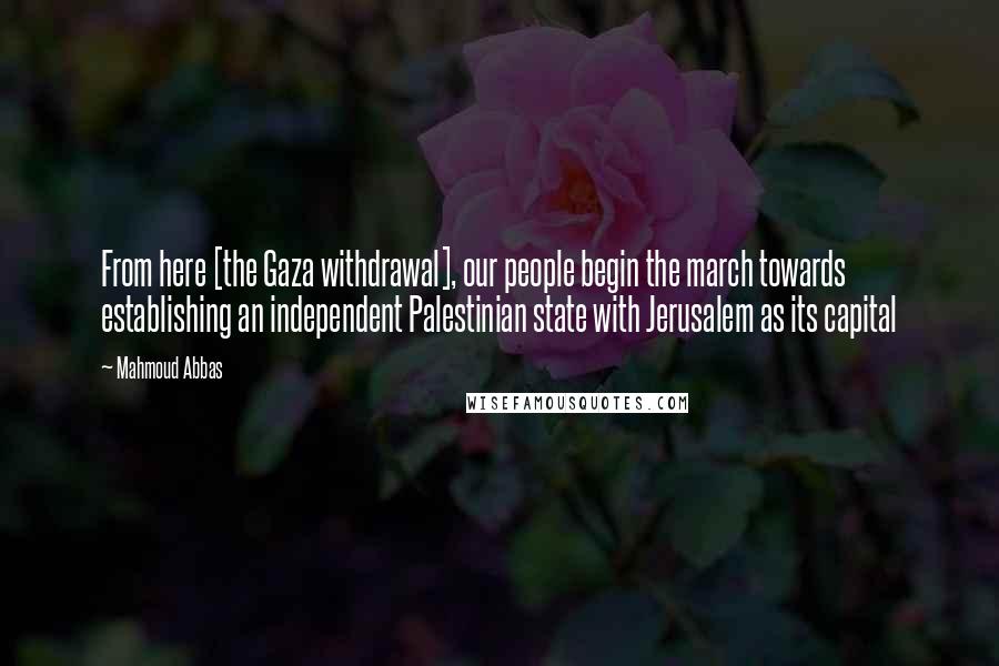 Mahmoud Abbas Quotes: From here [the Gaza withdrawal], our people begin the march towards establishing an independent Palestinian state with Jerusalem as its capital