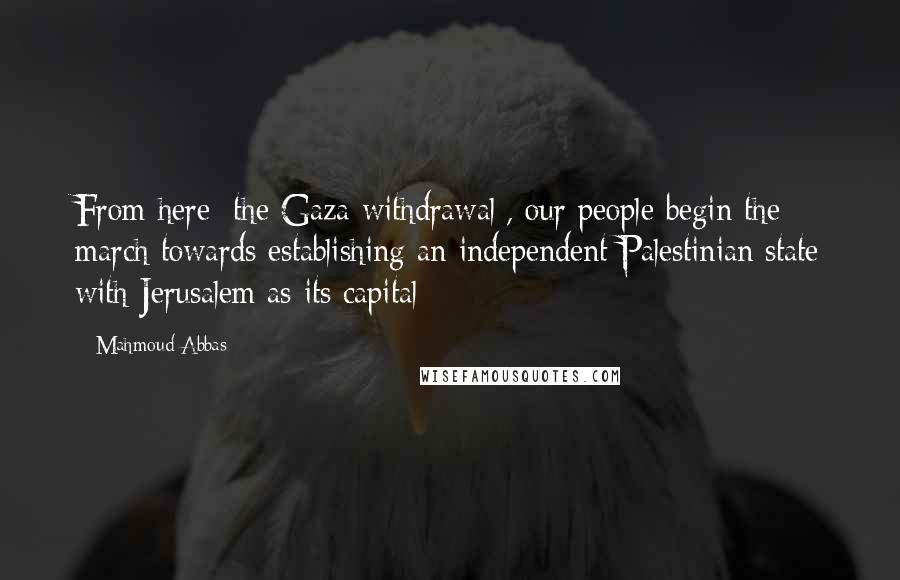 Mahmoud Abbas Quotes: From here [the Gaza withdrawal], our people begin the march towards establishing an independent Palestinian state with Jerusalem as its capital