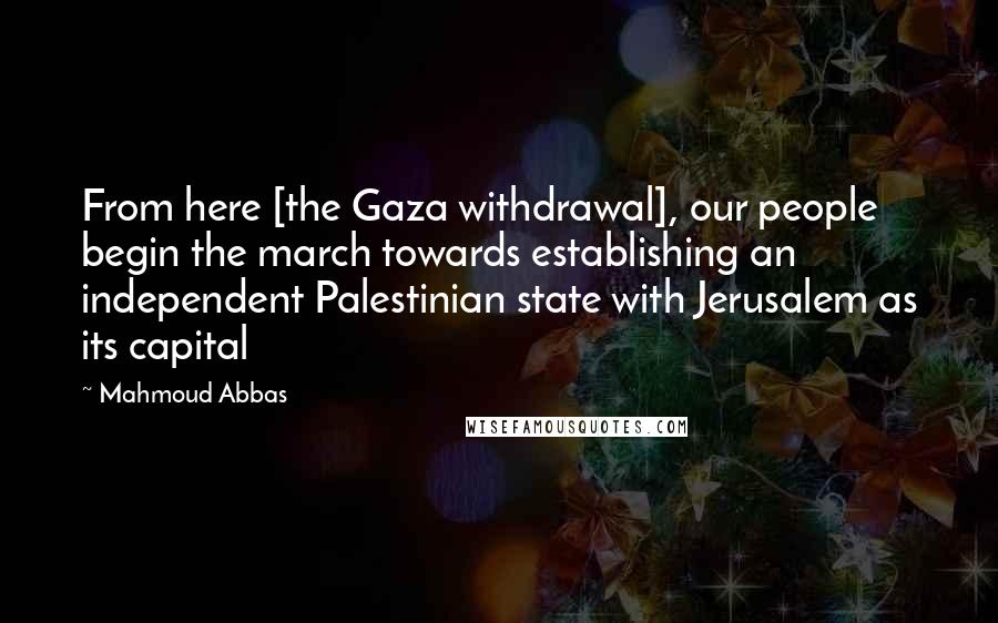 Mahmoud Abbas Quotes: From here [the Gaza withdrawal], our people begin the march towards establishing an independent Palestinian state with Jerusalem as its capital