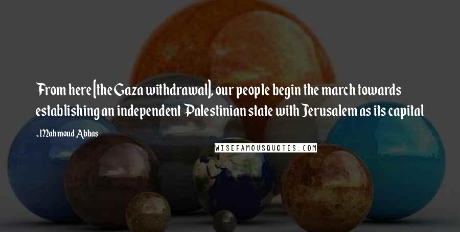 Mahmoud Abbas Quotes: From here [the Gaza withdrawal], our people begin the march towards establishing an independent Palestinian state with Jerusalem as its capital