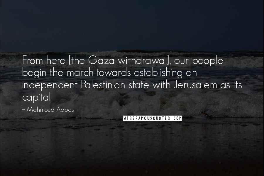 Mahmoud Abbas Quotes: From here [the Gaza withdrawal], our people begin the march towards establishing an independent Palestinian state with Jerusalem as its capital