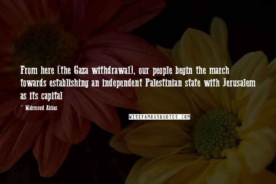 Mahmoud Abbas Quotes: From here [the Gaza withdrawal], our people begin the march towards establishing an independent Palestinian state with Jerusalem as its capital