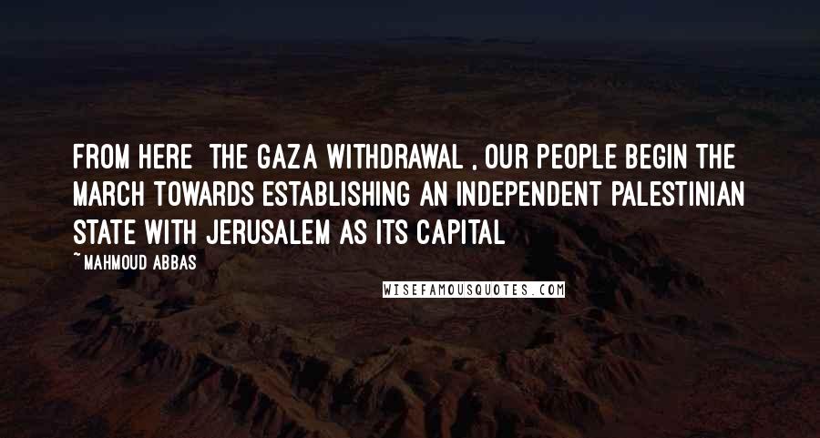 Mahmoud Abbas Quotes: From here [the Gaza withdrawal], our people begin the march towards establishing an independent Palestinian state with Jerusalem as its capital