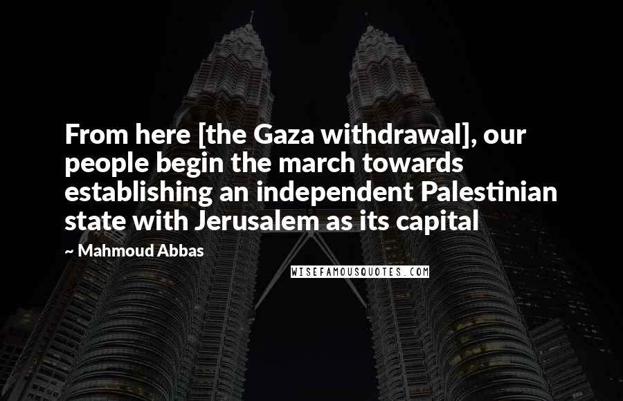 Mahmoud Abbas Quotes: From here [the Gaza withdrawal], our people begin the march towards establishing an independent Palestinian state with Jerusalem as its capital