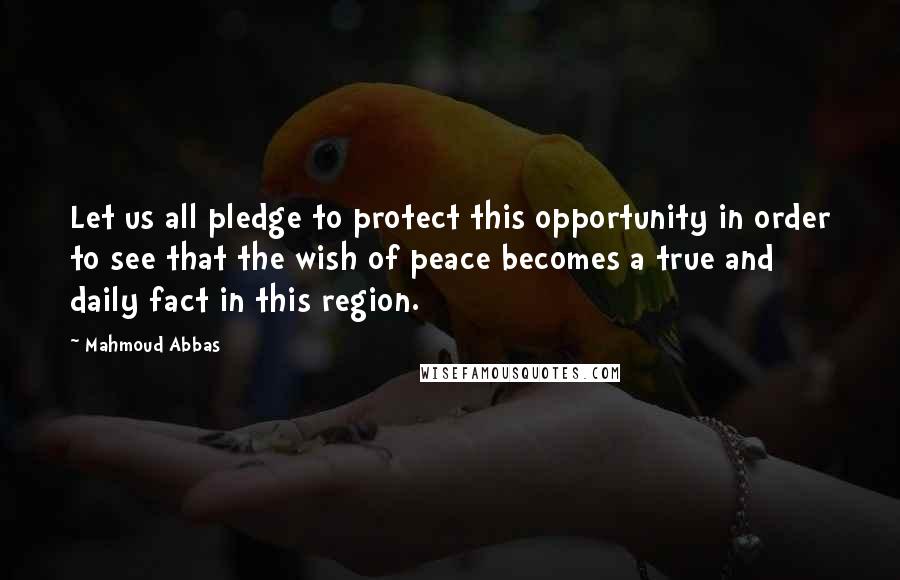 Mahmoud Abbas Quotes: Let us all pledge to protect this opportunity in order to see that the wish of peace becomes a true and daily fact in this region.