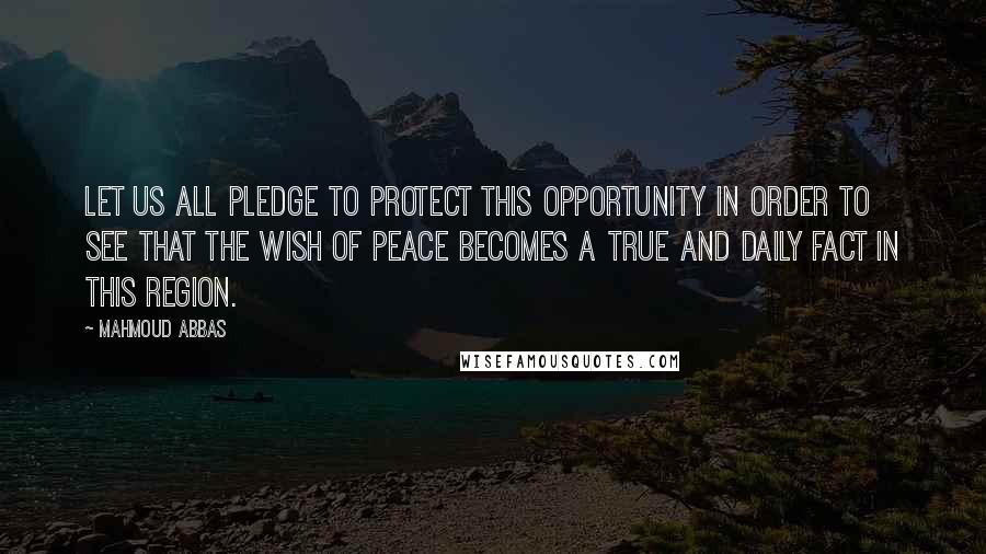 Mahmoud Abbas Quotes: Let us all pledge to protect this opportunity in order to see that the wish of peace becomes a true and daily fact in this region.