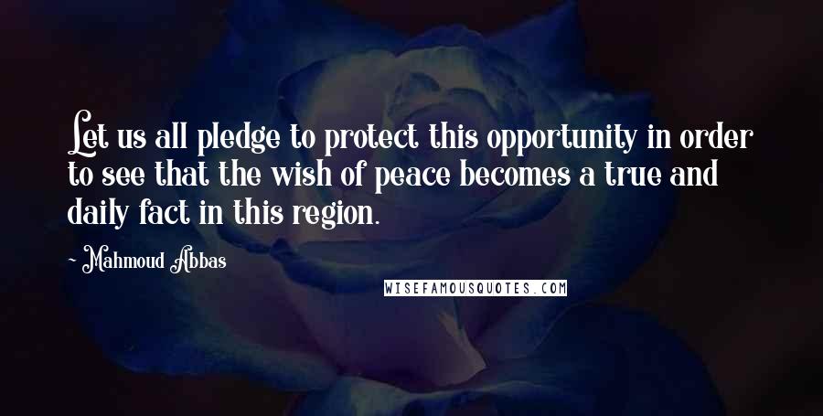 Mahmoud Abbas Quotes: Let us all pledge to protect this opportunity in order to see that the wish of peace becomes a true and daily fact in this region.