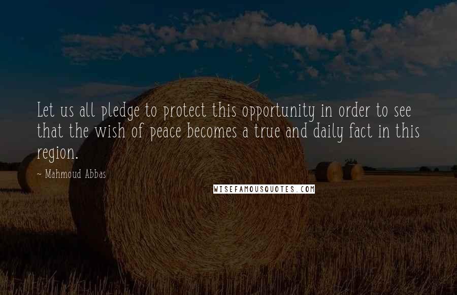 Mahmoud Abbas Quotes: Let us all pledge to protect this opportunity in order to see that the wish of peace becomes a true and daily fact in this region.