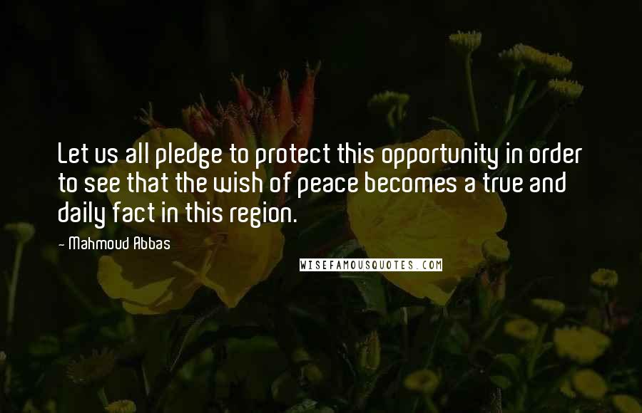 Mahmoud Abbas Quotes: Let us all pledge to protect this opportunity in order to see that the wish of peace becomes a true and daily fact in this region.