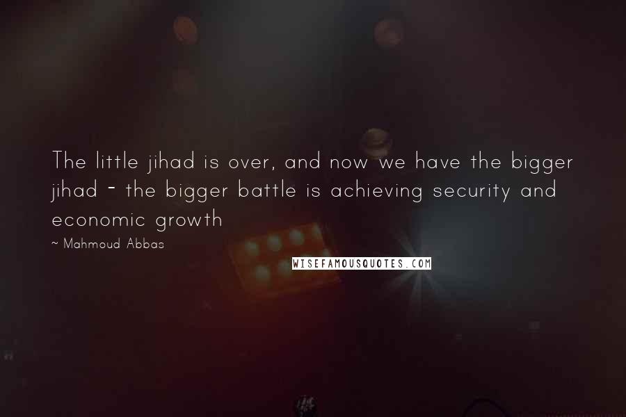 Mahmoud Abbas Quotes: The little jihad is over, and now we have the bigger jihad - the bigger battle is achieving security and economic growth