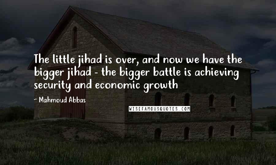 Mahmoud Abbas Quotes: The little jihad is over, and now we have the bigger jihad - the bigger battle is achieving security and economic growth