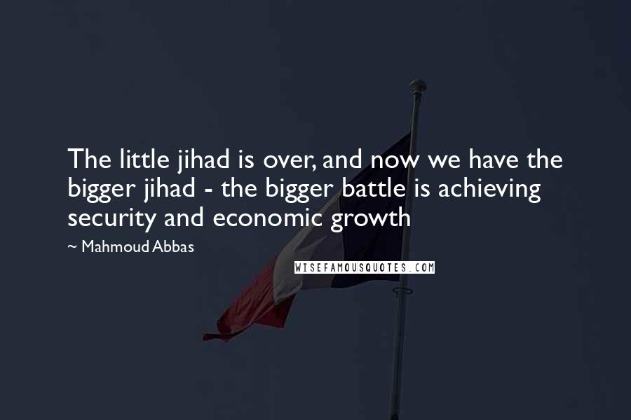 Mahmoud Abbas Quotes: The little jihad is over, and now we have the bigger jihad - the bigger battle is achieving security and economic growth