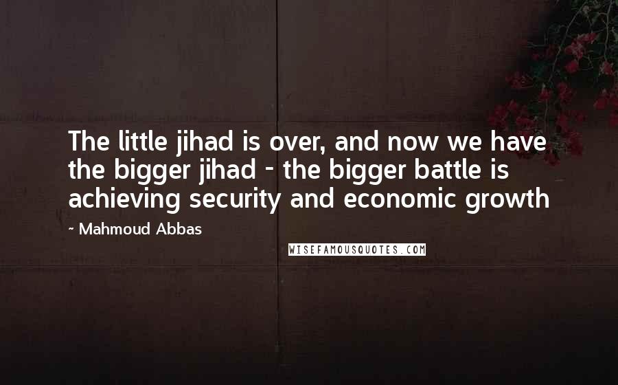 Mahmoud Abbas Quotes: The little jihad is over, and now we have the bigger jihad - the bigger battle is achieving security and economic growth