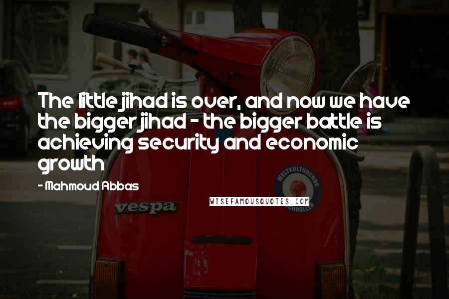 Mahmoud Abbas Quotes: The little jihad is over, and now we have the bigger jihad - the bigger battle is achieving security and economic growth